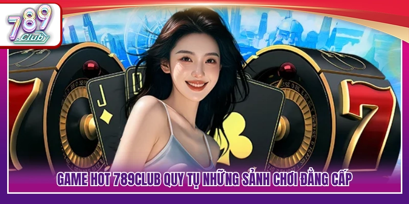 Kho game hot 789Club hội tụ nhiều sảnh giải trí chất lượng